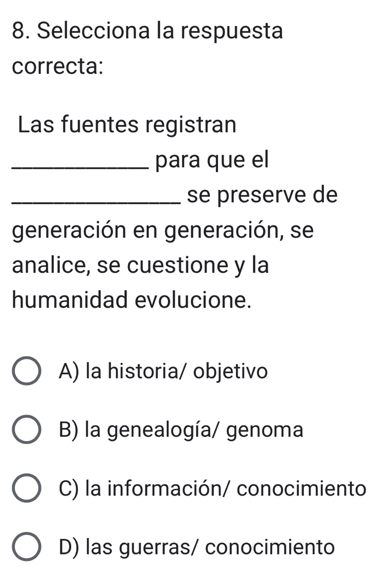 Selecciona la respuesta
correcta:
Las fuentes registran
_para que el
_se preserve de
generación en generación, se
analice, se cuestione y la
humanidad evolucione.
A) la historia/ objetivo
B) la genealogía/ genoma
C) la información/ conocimiento
D) las guerras/ conocimiento