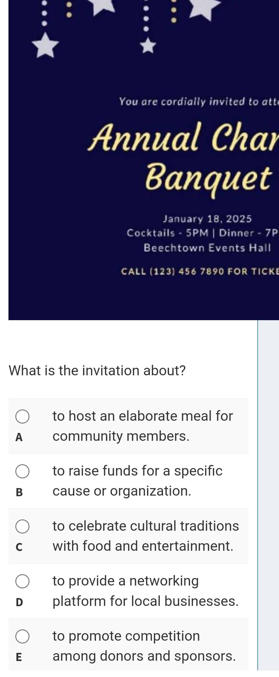 You are cordially invited to att
Annual Char
Banquet
January 18, 2025
Cocktails - 5PM | Dinner - 7P
Beechtown Events Hall
CALL (123) 456 7890 FOR TICKE
What is the invitation about?
to host an elaborate meal for
A community members.
to raise funds for a specific
B cause or organization.
to celebrate cultural traditions
C with food and entertainment.
to provide a networking
D platform for local businesses.
to promote competition
E among donors and sponsors.