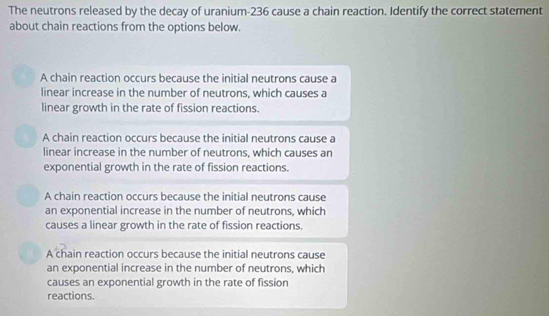 The neutrons released by the decay of uranium- 236 cause a chain reaction. Identify the correct statement
about chain reactions from the options below.
A chain reaction occurs because the initial neutrons cause a
linear increase in the number of neutrons, which causes a
linear growth in the rate of fission reactions.
A chain reaction occurs because the initial neutrons cause a
linear increase in the number of neutrons, which causes an
exponential growth in the rate of fission reactions.
A chain reaction occurs because the initial neutrons cause
an exponential increase in the number of neutrons, which
causes a linear growth in the rate of fission reactions.
A chain reaction occurs because the initial neutrons cause
an exponential increase in the number of neutrons, which
causes an exponential growth in the rate of fission
reactions.