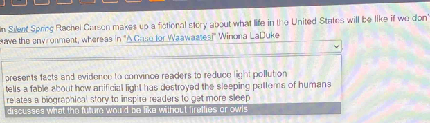 In Silent Spring Rachel Carson makes up a fictional story about what life in the United States will be like if we don'
save the environment, whereas in ''A Case for Waawaatesi' Winona LaDuke
presents facts and evidence to convince readers to reduce light pollution
tells a fable about how artificial light has destroyed the sleeping patterns of humans
relates a biographical story to inspire readers to get more sleep
discusses what the future would be like without fireflies or owls