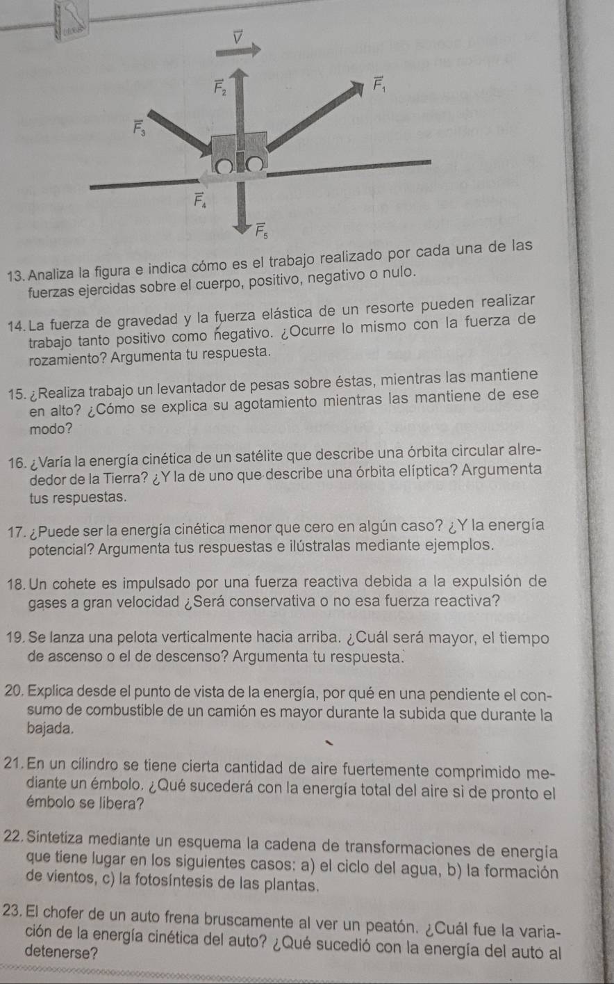 Analiza la figura e indica cómo es el trabajo realizado por cada una de las
fuerzas ejercidas sobre el cuerpo, positivo, negativo o nulo.
14.La fuerza de gravedad y la fuerza elástica de un resorte pueden realizar
trabajo tanto positivo como negativo. ¿Ocurre lo mismo con la fuerza de
rozamiento? Argumenta tu respuesta.
15. ¿Realiza trabajo un levantador de pesas sobre éstas, mientras las mantiene
en alto? ¿Cómo se explica su agotamiento mientras las mantiene de ese
modo?
16. ¿ Varía la energía cinética de un satélite que describe una órbita circular alre-
dedor de la Tierra? ¿Y la de uno que describe una órbita elíptica? Argumenta
tus respuestas.
17. ¿Puede ser la energía cinética menor que cero en algún caso? ¿Y la energía
potencial? Argumenta tus respuestas e ilústralas mediante ejemplos.
18. Un cohete es impulsado por una fuerza reactiva debida a la expulsión de
gases a gran velocidad ¿Será conservativa o no esa fuerza reactiva?
19. Se lanza una pelota verticalmente hacia arriba. ¿Cuál será mayor, el tiempo
de ascenso o el de descenso? Argumenta tu respuesta.
20. Explica desde el punto de vista de la energía, por qué en una pendiente el con-
sumo de combustible de un camión es mayor durante la subida que durante la
bajada.
21. En un cilindro se tiene cierta cantidad de aire fuertemente comprimido me-
diante un émbolo. ¿Qué sucederá con la energía total del aire si de pronto el
émbolo se libera?
22. Sintetiza mediante un esquema la cadena de transformaciones de energía
que tiene lugar en los siguientes casos: a) el ciclo del agua, b) la formación
de vientos, c) la fotosíntesis de las plantas.
23. El chofer de un auto frena bruscamente al ver un peatón. ¿Cuál fue la varia-
ción de la energía cinética del auto? ¿Qué sucedió con la energía del autó al
detenerse?