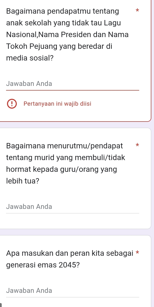 Bagaimana pendapatmu tentang * 
anak sekolah yang tidak tau Lagu 
Nasional,Nama Presiden dan Nama 
Tokoh Pejuang yang beredar di 
media sosial? 
Jawaban Anda 
!) Pertanyaan ini wajib diisi 
Bagaimana menurutmu/pendapat * 
tentang murid yang membuli/tidak 
hormat kepada guru/orang yang 
lebih tua? 
Jawaban Anda 
Apa masukan dan peran kita sebagai * 
generasi emas 2045? 
Jawaban Anda