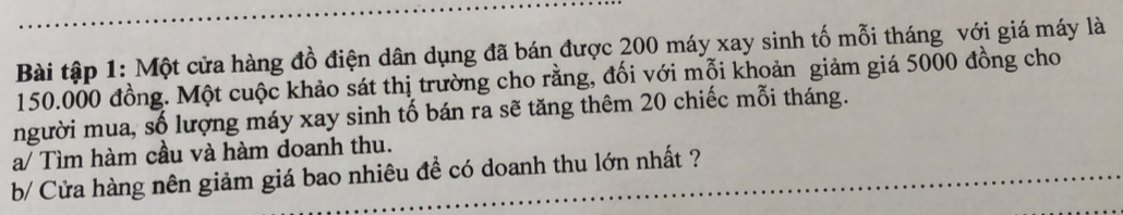 Bài tập 1: Một cửa hàng đồ điện dân dụng đã bán được 200 máy xay sinh tố mỗi tháng với giá máy là
150.000 đồng. Một cuộc khảo sát thị trường cho rằng, đối với mỗi khoản giảm giá 5000 đồng cho 
người mua, số lượng máy xay sinh tố bán ra sẽ tăng thêm 20 chiếc mỗi tháng. 
a/ Tìm hàm cầu và hàm doanh thu. 
b/ Cửa hàng nên giảm giá bao nhiêu đề có doanh thu lớn nhất ?