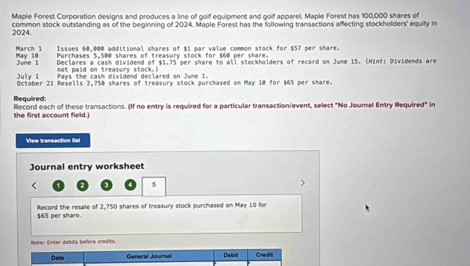 Maple Forest Corporation designs and produces a line of golf equipment and golf apparel. Maple Forest has 100,000 shares of 
common stock outstanding as of the beginning of 2024. Maple Forest has the following transactions affecting stockholders' equity in 
2024. 
March 1 j Issues 60,000 additional shares of $1 par value common stock for $57 per share. 
May 10 Purchases 5,500 shares of treasury stock for $60 per share. 
June 1 Declares a cash dividend of $1.75 per share to all stockholders of record on June 15. (Hint: Dividends are 
not paid on treasury stock.) 
July 1 Pays the cash dividend declared on June 1. 
October 21 Resells 2,750 shares of treasury stock purchased on May 10 for $65 per share. 
Required: 
Record each of these transactions. (If no entry is required for a particular transaction/event, select "No Journal Entry Required" in 
the first account field.) 
View transaction list 
Journal entry worksheet
1 2 3 4 5
Record the resale of 2,750 shares of treasury stock purchased on May 10 for
$65 per share. 
Note: Enter debits before credits. 
Dato General Journal Debit Credit