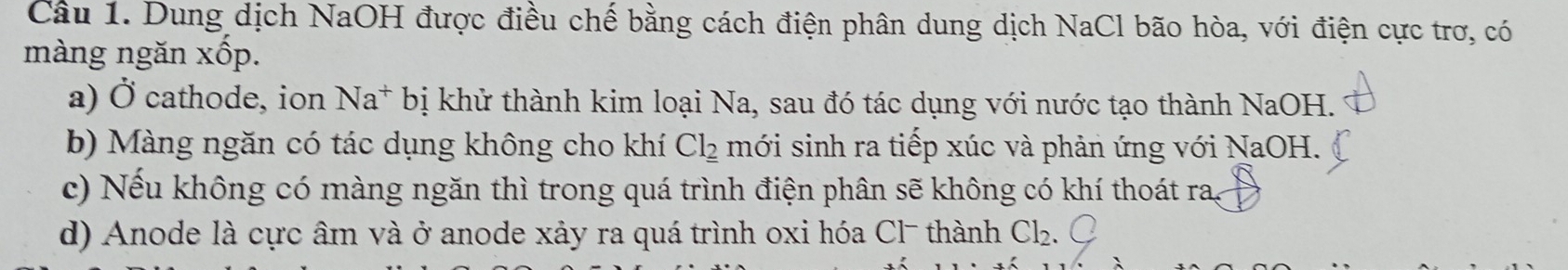 Dung dịch NaOH được điều chế bằng cách điện phân dung dịch NaCl bão hòa, với điện cực trơ, có
màng ngăn xốp.
a) Ở cathode, ion Na* bị khử thành kim loại Na, sau đó tác dụng với nước tạo thành NaOH.
b) Màng ngăn có tác dụng không cho khí Cl__ 2 mới sinh ra tiếp xúc và phản ứng với NaOH.
c) Nếu không có màng ngăn thì trong quá trình điện phân sẽ không có khí thoát ra,
d) Anode là cực âm và ở anode xảy ra quá trình oxi hóa Cl - thành C½₂.