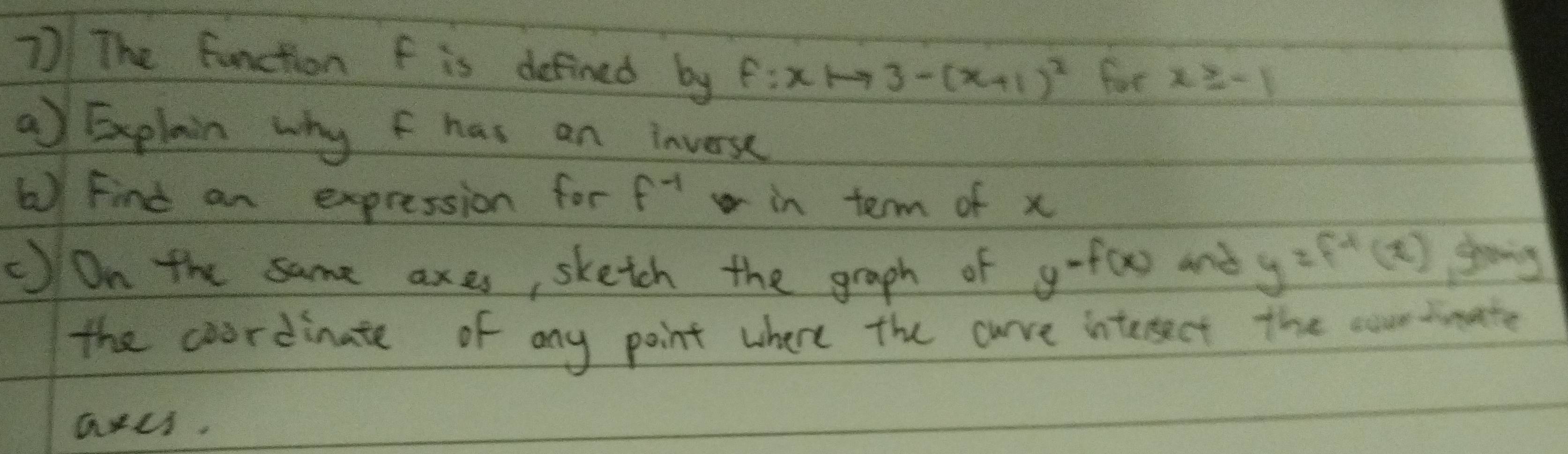 The function f is defined by f:xto 3-(x+1)^2 for x≥ -1
aExplain why f has an inverse 
6) Find an expression for f^(-1) in term of x
c)On the same an e as, sketch the graph of y^(-f(x)) and y=f^(-1)(x) going 
the coordinate of any point where the cuve interect the courtimate