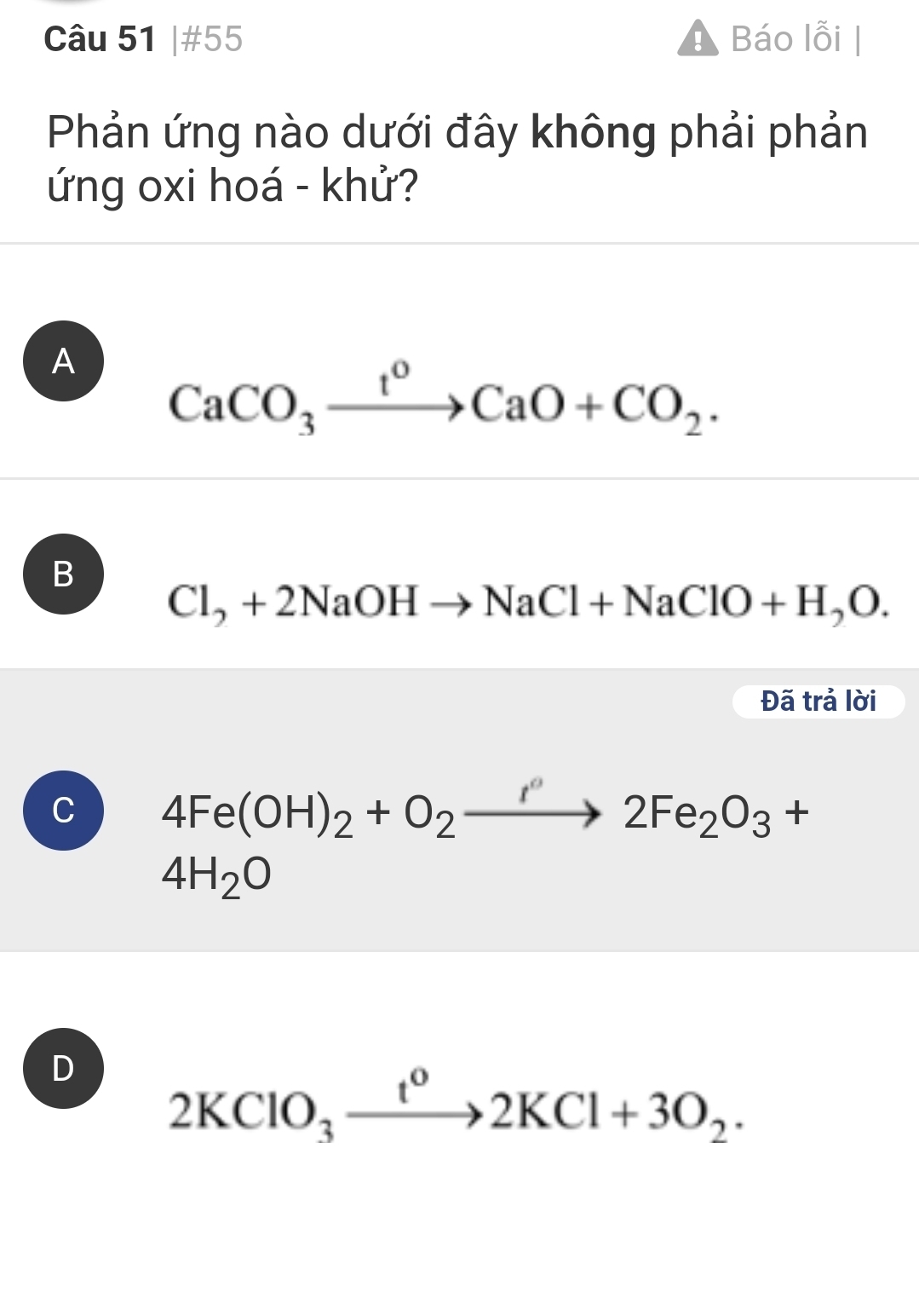 #55 Báo lỗi |
Phản ứng nào dưới đây không phải phản
ứng oxi hoá - khử?
A CaCO_3xrightarrow t^0CaO+CO_2.
B
Cl_2+2NaOHto NaCl+NaClO+H_2O. 
Đã trả lời
C 4Fe(OH)_2+O_2to 2Fe_2O_3+
4H_2O
D 2KClO_3xrightarrow t^o2KCl+3O_2.
