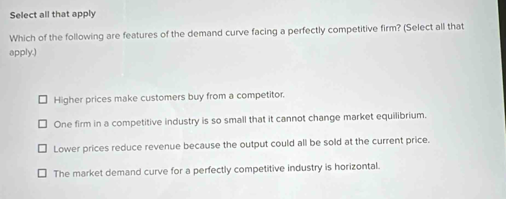 Select all that apply
Which of the following are features of the demand curve facing a perfectly competitive firm? (Select all that
apply.)
Higher prices make customers buy from a competitor.
One firm in a competitive industry is so small that it cannot change market equilibrium.
Lower prices reduce revenue because the output could all be sold at the current price.
The market demand curve for a perfectly competitive industry is horizontal.