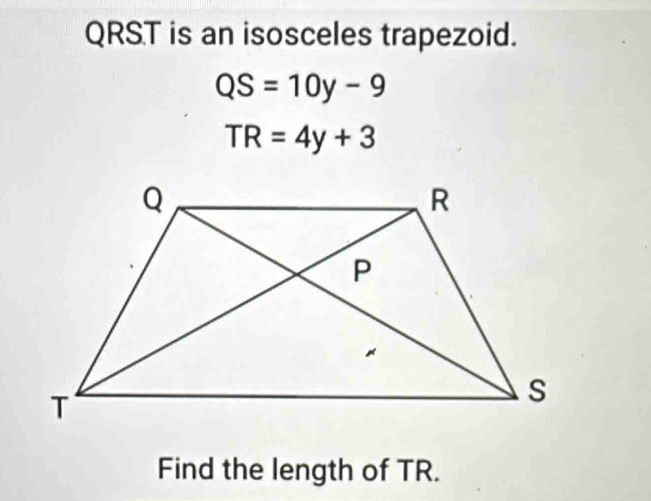 QRST is an isosceles trapezoid.
QS=10y-9
TR=4y+3
Find the length of TR.