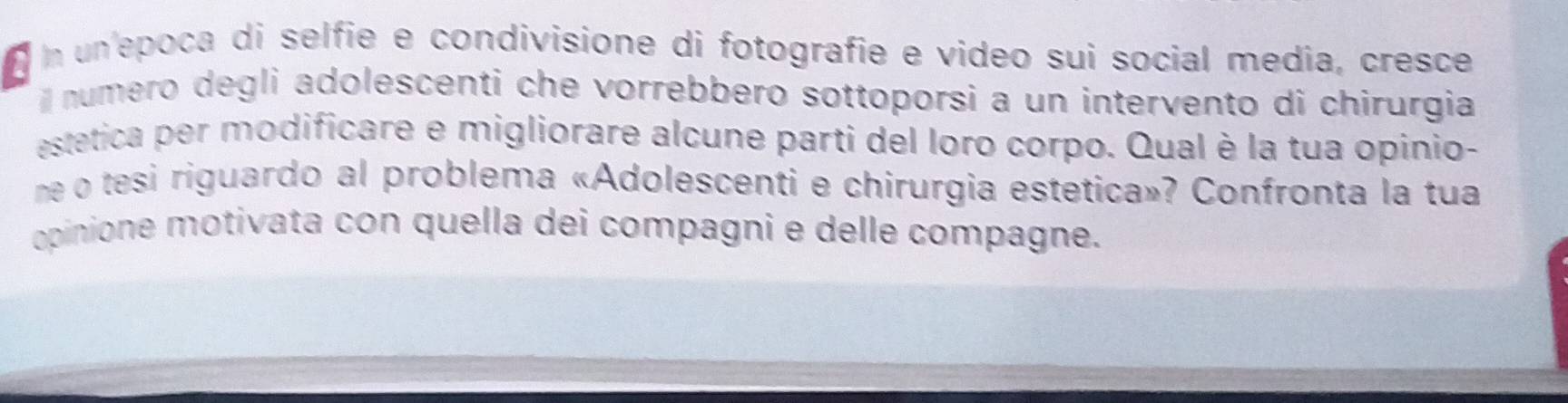 un'epoca di selfie e condivisione di fotografie e video sui social media, cresce 
l numero degli adolescenti che vorrebbero sottoporsi a un intervento di chirurgia 
estetica per modificare e migliorare alcune parti del loro corpo. Qual è la tua opinio- 
me o tesi riguardo al problema «Adolescenti e chirurgia estetica»? Confronta la tua 
opinione motivata con quella dei compagni e delle compagne.