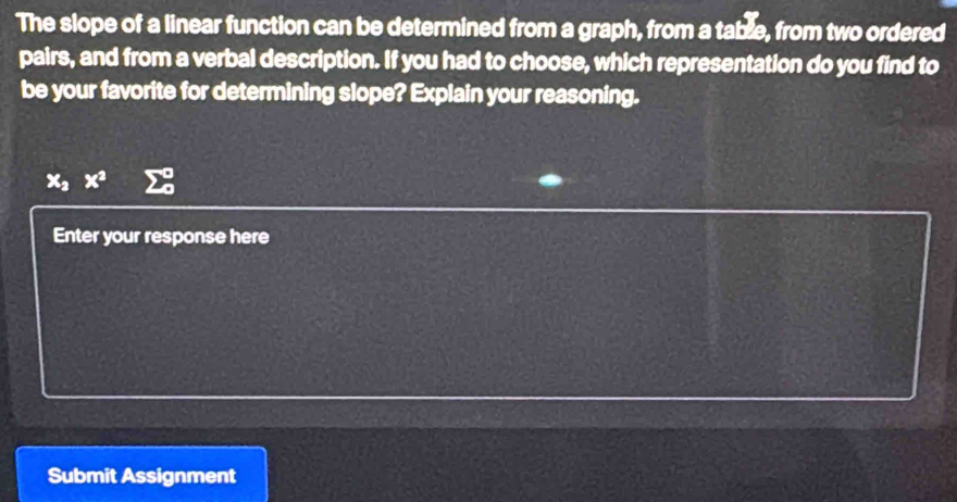 The slope of a linear function can be determined from a graph, from a table, from two ordered 
pairs, and from a verbal description. If you had to choose, which representation do you find to 
be your favorite for determining slope? Explain your reasoning.
x_2x^2
Enter your response here 
Submit Assignment