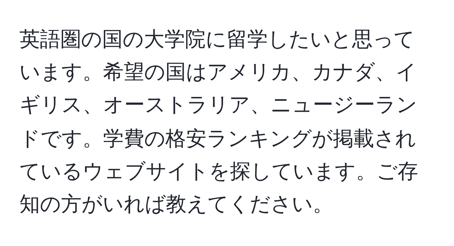 英語圏の国の大学院に留学したいと思っています。希望の国はアメリカ、カナダ、イギリス、オーストラリア、ニュージーランドです。学費の格安ランキングが掲載されているウェブサイトを探しています。ご存知の方がいれば教えてください。