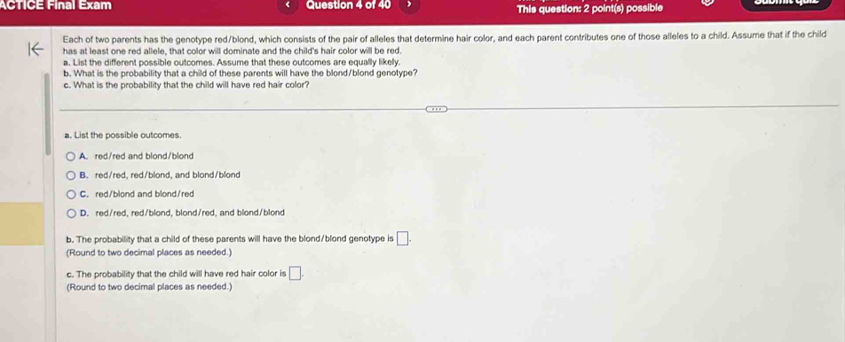 ACTICE Final Exam Question 4 of 40 This question: 2 point(s) possible
Each of two parents has the genotype red/blond, which consists of the pair of alleles that determine hair color, and each parent contributes one of those alleles to a child. Assume that if the child
has at least one red allele, that color will dominate and the child's hair color will be red
a. List the different possible outcomes. Assume that these outcomes are equally likely
b. What is the probability that a child of these parents will have the blond/blond genotype?
c. What is the probability that the child will have red hair color?
a. List the possible outcomes.
A. red/red and blond/blond
B. red/red, red/blond, and blond/blond
C. red/blond and blond/red
D. red/red, red/blond, blond/red, and blond/blond
b. The probability that a child of these parents will have the blond/blond genotype is □. 
(Round to two decimal places as needed.)
c. The probability that the child will have red hair color is □. 
(Round to two decimal places as needed.)