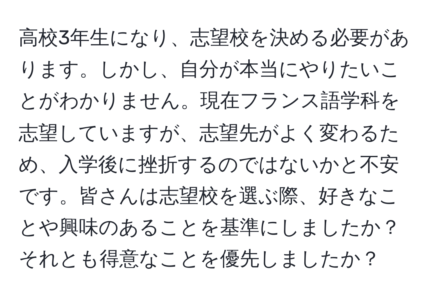 高校3年生になり、志望校を決める必要があります。しかし、自分が本当にやりたいことがわかりません。現在フランス語学科を志望していますが、志望先がよく変わるため、入学後に挫折するのではないかと不安です。皆さんは志望校を選ぶ際、好きなことや興味のあることを基準にしましたか？それとも得意なことを優先しましたか？