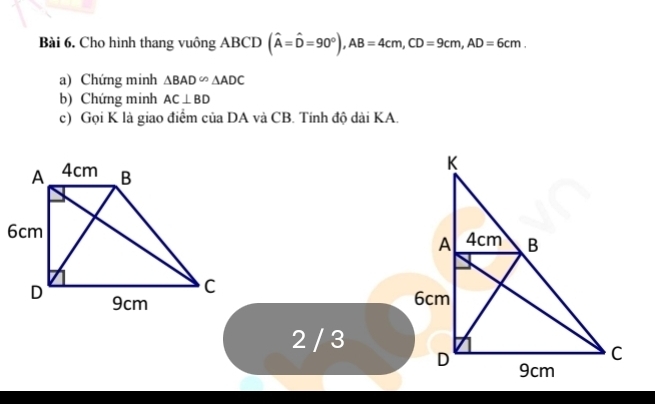 Cho hình thang vuông ABCD (widehat A=widehat D=90°), AB=4cm, CD=9cm, AD=6cm. 
a) Chứng minh △ BAD∽ △ ADC
b) Chứng minh AC⊥ BD
c) Gọi K là giao điểm của DA và CB. Tính độ dài KA. 

2 / 3