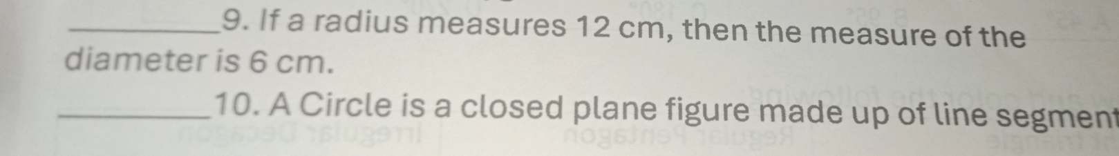 If a radius measures 12 cm, then the measure of the 
diameter is 6 cm. 
_10. A Circle is a closed plane figure made up of line segment