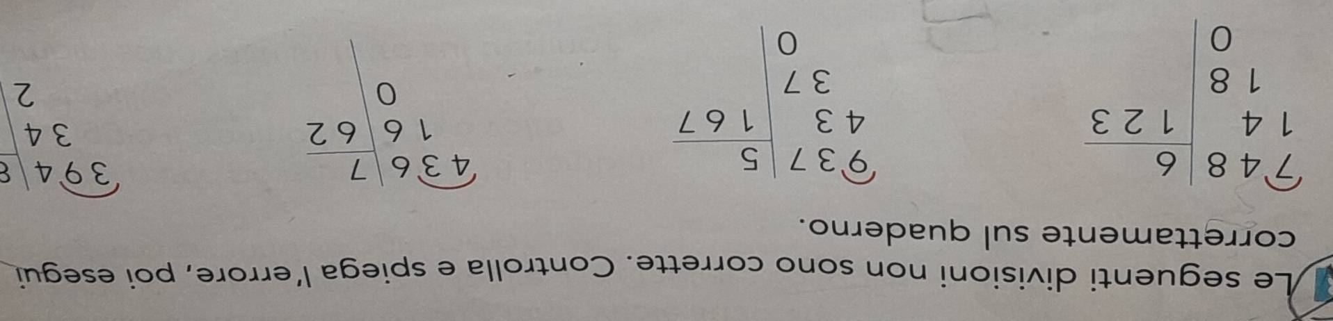 Le seguenti divisioni non sono corrette. Controlla e spiega l’errore, poi esegui 
correttamente sul quaderno.
beginarrayr 414| 6/123  0|endarray
beginarrayr 937 43 37 0endarray |beginarrayr 5 167 endarray
beginarrayr overline 436|_ 7 16|62 0|endarray
beginarrayr overline 394 34 2endarray