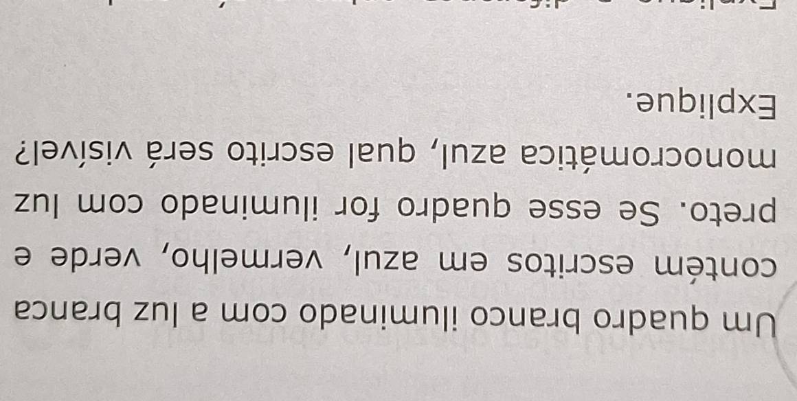 Um quadro branco iluminado com a luz branca 
contém escritos em azul, vermelho, verde e 
preto. Se esse quadro for iluminado com luz 
monocromática azul, qual escrito será visível? 
Explique.