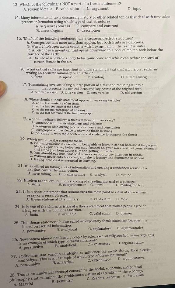 Which of the following is NOT a part of a thesis statement?
A. reason/details B. valid claim C. argument D. topic
14. Many informational texts discussing history or other related topics that deal with time often
present information using which type of text structure?
A. sequence / process C. compare and contrast
B. chronological D. description
15. Which of the following sentences has a cause-and-effect structure?
A. Oranges contain more acid than apples, but both fruits are delicious.
B. When 2 hydrogen atoms combine with 1 oxygen atom, the result is water.
C. A volcano is a mountain that opens downward to a pool of molten rock below the
surface of the earth.
D. The use of renewable energy to fuel your home and vehicle can reduce the level of
carbon dioxide in the air.
16. What critical skills are important in understanding a text that will help a reader in
writing an accurate summary of an article?
A. facts B. opinion C. reading D. summarizing
17. Summarizing involves taking a large portion of a text and reducing it into a
_that presents the central ideas and key points of the original text.
A. shorter version B. long version C. new version D. old version
18. Where should a thesis statement appear in an essay/article?
A. at the first sentence of an essay
B. at the last sentence of the essay
C. at the second paragraph of an essay
D. at the last sentence of the first paragraph
19. What immediately follows a thesis statement in an essay?
A. sentence with thesis statement and evidence
B. sentences with strong pieces of evidence and conclusion
C. paragraphs with evidence to show the thesis is wrong
D. paragraphs with topic sentences and evidence to support the thesis
20. Which would be the strongest thesis?
A. Eating breakfast is essential to being able to learn in school because it keeps your
blood sugar stable, helps you stay locused on your work and not your stomach,
and stops you from acting silly and getting in trouble.
B. You should eat breakfast so it's easier for you to pay attention in school.
C. William never eats breakfast, and she is hungry and distracted in school.
D. Eating breakfast is essential to learning.
21. It is defined as taking a lot of information and creating a condensed version of a
text that covers the main points.
A. note taking B. brainstorming C. analysis D. outline
22. It refers to the level of understanding of a reading material or a passage.
A. unity B. comprehension C. literal D. reading the text
23. It is a short statement that summarizes the main point or claim of an academic
essay or a research paper.
A. thesis statement B. summary C. valid claim D. topic
24. It is one of the characteristics of a thesis statement that makes people agree or
disagree with the opinion/assertion.
A. facts B. arguable C. valid claim D. opinion
25. This thesis statement is also called an expository thesis statement because it is
based on factual information.
A. persuasive B. analytical C. explanatory D. argumentative
26. Newspapers should not identify people by color, race, or religious faith in any way. This
is an example of which type of thesis statement?
A. persuasive B. analytical C. explanatory D. argumentative
27. Politicians use various strategies to influence the media during their election
campaigns. This is an example of which type of thesis statement?
A. persuasive B. analytical C. explanatory D. argumentative
28. This is an analytical concept concerning the social, economic, and political
philosophy that examines the problematic nature of capitalism in the economy.
A. Marxist B. Feminism C. Readers response D. Formalism