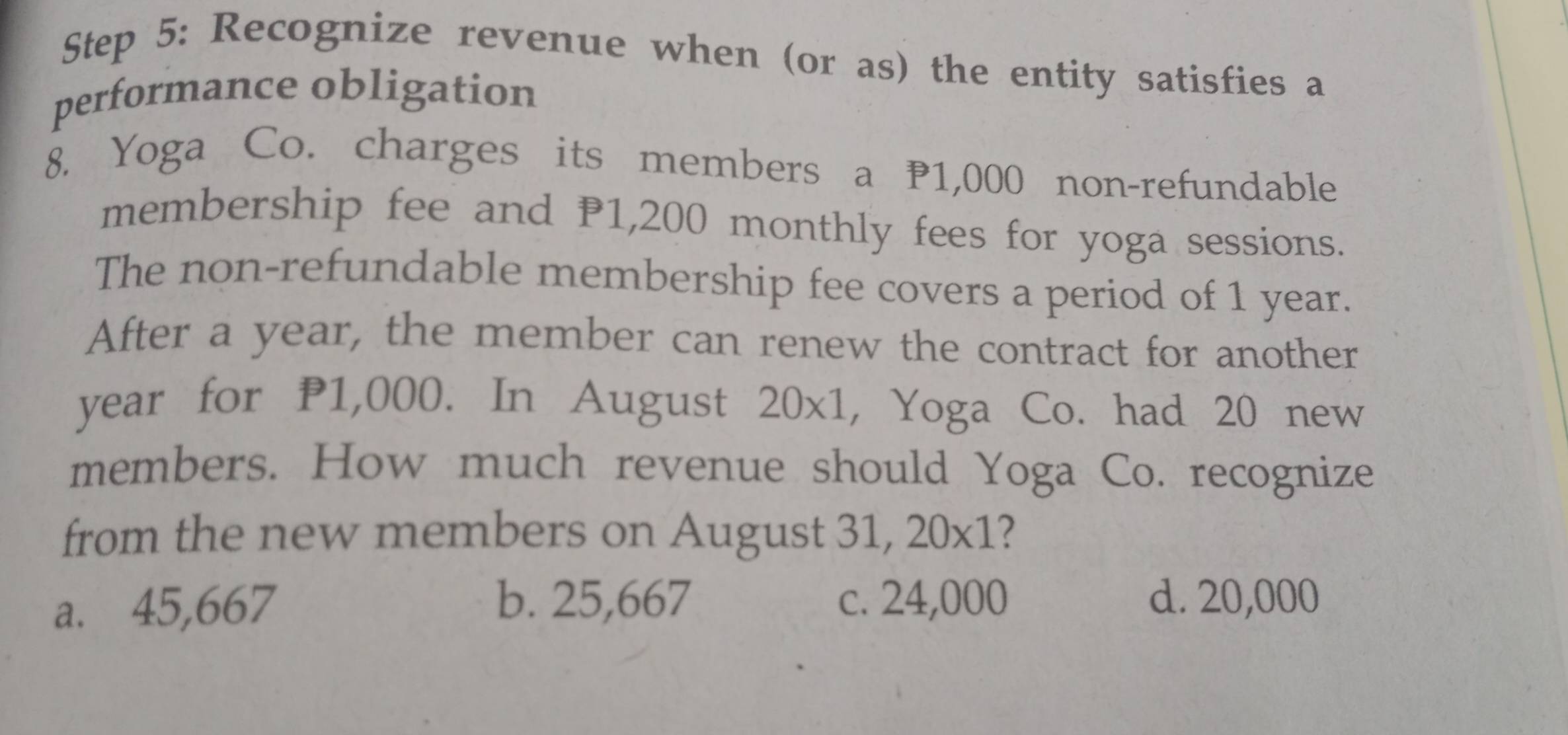 Recognize revenue when (or as) the entity satisfies a
performance obligation
8. Yoga Co. charges its members a 1,000 non-refundable
membership fee and P1,200 monthly fees for yoga sessions.
The non-refundable membership fee covers a period of 1 year.
After a year, the member can renew the contract for another
year for P1,000. In August 20* 1 , Yoga Co. had 20 new
members. How much revenue should Yoga Co. recognize
from the new members on August . 31,20* 1 ?
a. 45,667
b. 25,667 c. 24,000 d. 20,000