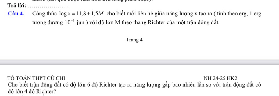 Trả lời:_ 
Câu 4. Công thức log x=11,8+1,5M cho biết mối liên hệ giữa năng lượng x tạo ra ( tính theo erg, 1 erg 
tương đương 10^(-7) , A h ) với độ lớn M theo thang Richter của một trận động đất. 
Trang 4 
T TOÁN THPT CỦ CHI NH 24-25 HK2 
Cho biết trận động đất có độ lớn 6 độ Richter tạo ra năng lượng gấp bao nhiêu lần so với trận động đất có 
độ lớn 4 độ Richter?