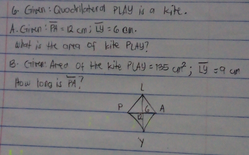 (o- Given: Quodrilateral PlAy is a kite. 
A. Ciran' overline PA=12cm; overline Ly=6 cm. 
what is the area of kite PlAy? 
B. Cim Area of the kite P(A)=135cm^2; overline Ly=9cm
How long is overline PA 1