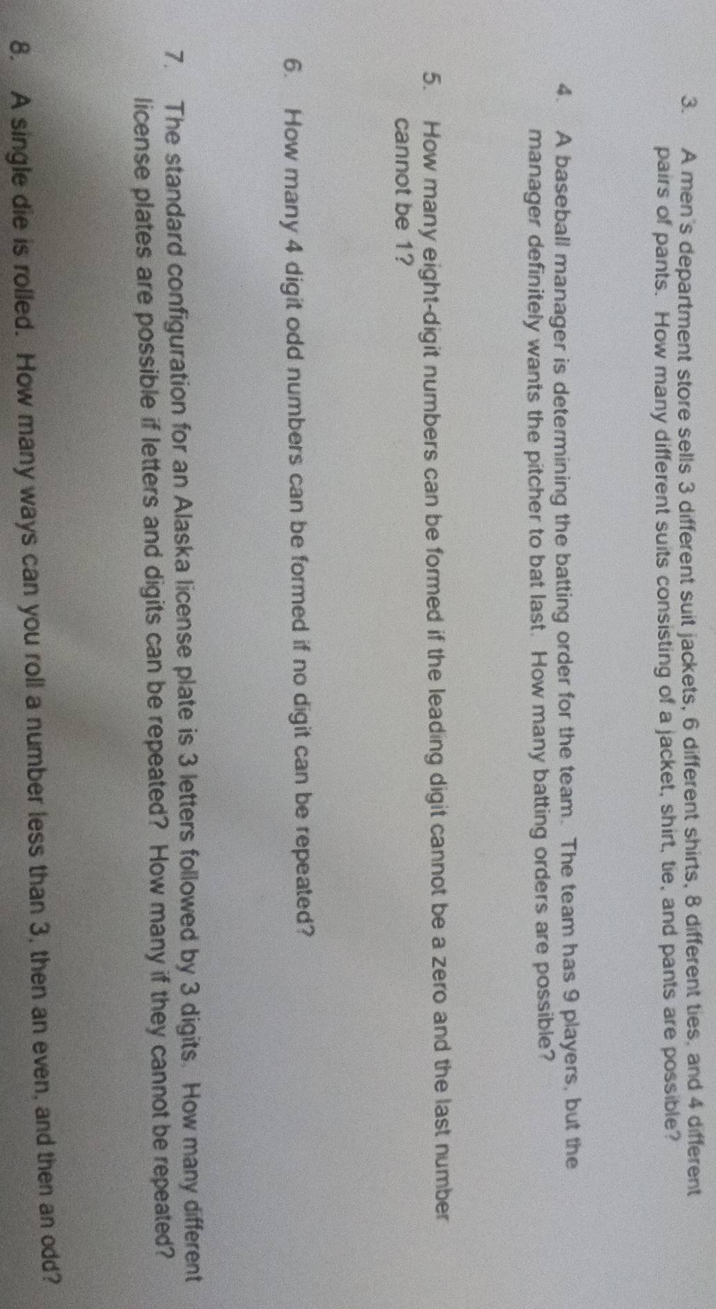 A men's department store sells 3 different suit jackets, 6 different shirts, 8 different ties, and 4 different 
pairs of pants. How many different suits consisting of a jacket, shirt, tie, and pants are possible? 
4. A baseball manager is determining the batting order for the team. The team has 9 players, but the 
manager definitely wants the pitcher to bat last. How many batting orders are possible? 
5. How many eight-digit numbers can be formed if the leading digit cannot be a zero and the last number 
cannot be 1? 
6. How many 4 digit odd numbers can be formed if no digit can be repeated? 
7. The standard configuration for an Alaska license plate is 3 letters followed by 3 digits. How many different 
license plates are possible if letters and digits can be repeated? How many if they cannot be repeated? 
8. A single die is rolled. How many ways can you roll a number less than 3, then an even, and then an odd?