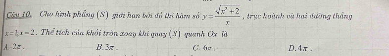 Cho hình phẳng (S) giới hạn bởi đồ thị hàm số y= (sqrt(x^2+2))/x  , trục hoành và hai đường thắng
x=1; x=2. Thể tích của khối tròn xoay khi quay (S) quanh Ox là
A. 2π. B. 3π. C. 6π. D. 4π.