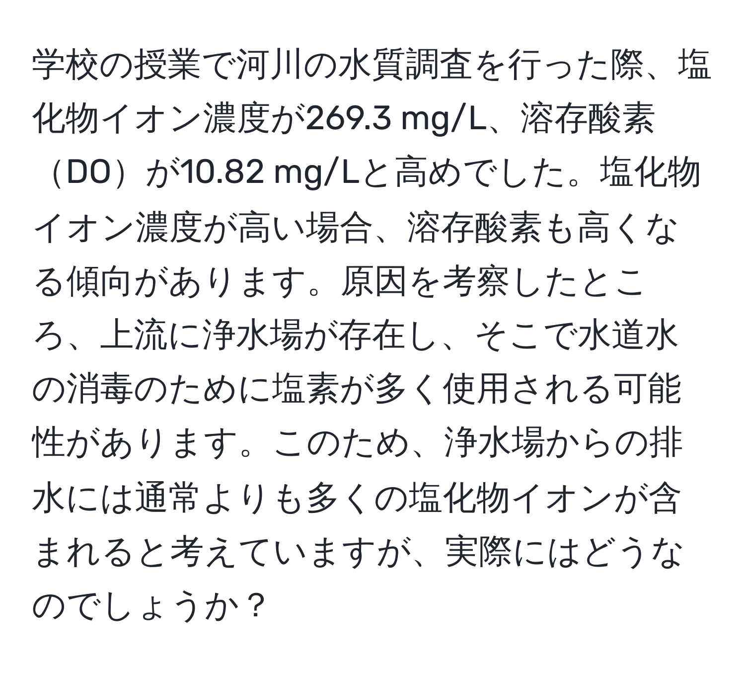 学校の授業で河川の水質調査を行った際、塩化物イオン濃度が269.3 mg/L、溶存酸素DOが10.82 mg/Lと高めでした。塩化物イオン濃度が高い場合、溶存酸素も高くなる傾向があります。原因を考察したところ、上流に浄水場が存在し、そこで水道水の消毒のために塩素が多く使用される可能性があります。このため、浄水場からの排水には通常よりも多くの塩化物イオンが含まれると考えていますが、実際にはどうなのでしょうか？