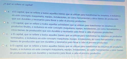 ¿A qué se refiere el capital?
a. d El capital, que se refiere a todos aquellos bienes que se utilizan para transformar los insumos, e incluimos
en este concepto maquinaria, equipo, instalaciones, así como herramientas y otros bienes de producción
que son durables y necesarios para llevar a cabo el proceso productivo
b. c El capital, que se refiere a todos aquellas actividades que se utilizan para transformar los insumos en
productos finales, e incluimos en este concepto maquinaria, equipo, instalaciones, así como herramientas y
otros bienes de producción que son durables y necesarios para llevar a cabo el proceso productivo
c. a El capital, que se refiere a todos aquellos bienes que se utilizan para transformar los insumos en productos
terminados, e incluimos en este concepto maquinaria, equipo, instalaciones, así como herramientas y otros
bienes de producción que son durables y necesarios para llevar a cabo el proceso productivo
d. b El capital, que se refiere a todos aquellos bienes que se utilizan para transformar los insumos en productos
finales, e incluimos en este concepto maquinaria, equipo, instalaciones, así como herramientas y otros bienes
de producción que son durables y necesaríos para llevar a cabo el proceso productivo