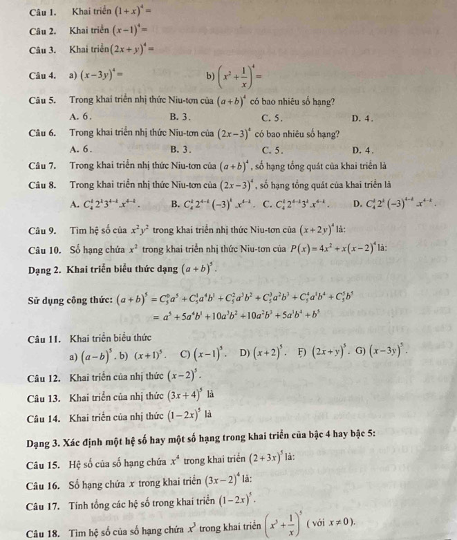 Khai triển (1+x)^4=
Câu 2. Khai triển (x-1)^4=
Câu 3. Khai triển (2x+y)^4=
Câu 4. a) (x-3y)^4= b) (x^2+ 1/x )^4=
Câu 5. Trong khai triển nhị thức Niu-tơn của (a+b)^4 có bao nhiêu số hạng?
A. 6 . B. 3 . C. 5. D. 4 .
Câu 6. Trong khai triển nhị thức Niu-tơn của (2x-3)^4 có bao nhiêu số hạng?
A. 6 . B. 3. C. 5. D. 4 .
Câu 7. Trong khai triển nhị thức Niu-tơn của (a+b)^4 , số hạng tổng quát của khai triển là
Câu 8. Trong khai triển nhị thức Niu-tơn của (2x-3)^4 , số hạng tổng quát của khai triển là
A. C_4^(12^k)3^(4-k)x^(4-k). B. C_4^(k2^4-k)(-3)^kx^(4-k) C. C_4^(12^4-k)3^kx^(4-k). D. C_4^(k2^k)(-3)^4-kx^(4-k).
Câu 9. Tìm hệ số của x^2y^2 trong khai triển nhị thức Niu-tơn của (x+2y)^4 là:
Câu 10. Số hạng chứa x^2 trong khai triển nhị thức Niu-tơn của P(x)=4x^2+x(x-2)^4 là:
Dạng 2. Khai triển biểu thức dạng (a+b)^5.
Sử dụng công thức: (a+b)^5=C_5^(0a^5)+C_5^(1a^4)b^1+C_5^(2a^3)b^2+C_5^(3a^2)b^3+C_5^(4a^1)b^4+C_5^(5b^5)
=a^5+5a^4b^1+10a^3b^2+10a^2b^3+5a^1b^4+b^5
Câu 11. Khai triển biểu thức
a) (a-b)^5. b) (x+1)^5. C) (x-1)^5. D) (x+2)^5. (2x+y)^5 G) (x-3y)^5.
Câu 12. Khai triển của nhị thức (x-2)^5.
Câu 13. Khai triển của nhị thức (3x+4)^5 là
Câu 14. Khai triền của nhị thức (1-2x)^5 là
Dạng 3. Xác định một hệ số hay một số hạng trong khai triển của bậc 4 hay bậc 5:
Câu 15. Hệ số của số hạng chứa x^4 trong khai triển (2+3x)^5 là:
Câu 16. Số hạng chứa x trong khai triển (3x-2)^4 là:
Câu 17. Tính tổng các hệ số trong khai triển (1-2x)^5.
Câu 18. Tìm hệ số của số hạng chứa x^3 trong khai triển (x^3+ 1/x )^5 ( với x!= 0).