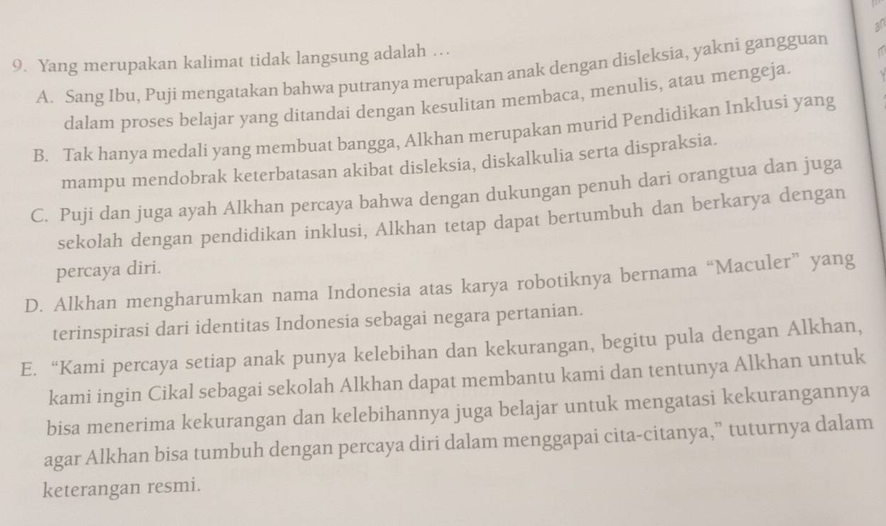 an
9. Yang merupakan kalimat tidak langsung adalah …
A. Sang Ibu, Puji mengatakan bahwa putranya merupakan anak dengan disleksia, yakni gangguan
dalam proses belajar yang ditandai dengan kesulitan membaca, menulis, atau mengeja.
B. Tak hanya medali yang membuat bangga, Alkhan merupakan murid Pendidikan Inklusi yang
mampu mendobrak keterbatasan akibat disleksia, diskalkulia serta dispraksia.
C. Puji dan juga ayah Alkhan percaya bahwa dengan dukungan penuh dari orangtua dan juga
sekolah dengan pendidikan inklusi, Alkhan tetap dapat bertumbuh dan berkarya dengan
percaya diri.
D. Alkhan mengharumkan nama Indonesia atas karya robotiknya bernama “Maculer” yang
terinspirasi dari identitas Indonesia sebagai negara pertanian.
E. “Kami percaya setiap anak punya kelebihan dan kekurangan, begitu pula dengan Alkhan,
kami ingin Cikal sebagai sekolah Alkhan dapat membantu kami dan tentunya Alkhan untuk
bisa menerima kekurangan dan kelebihannya juga belajar untuk mengatasi kekurangannya
agar Alkhan bisa tumbuh dengan percaya diri dalam menggapai cita-citanya,” tuturnya dalam
keterangan resmi.