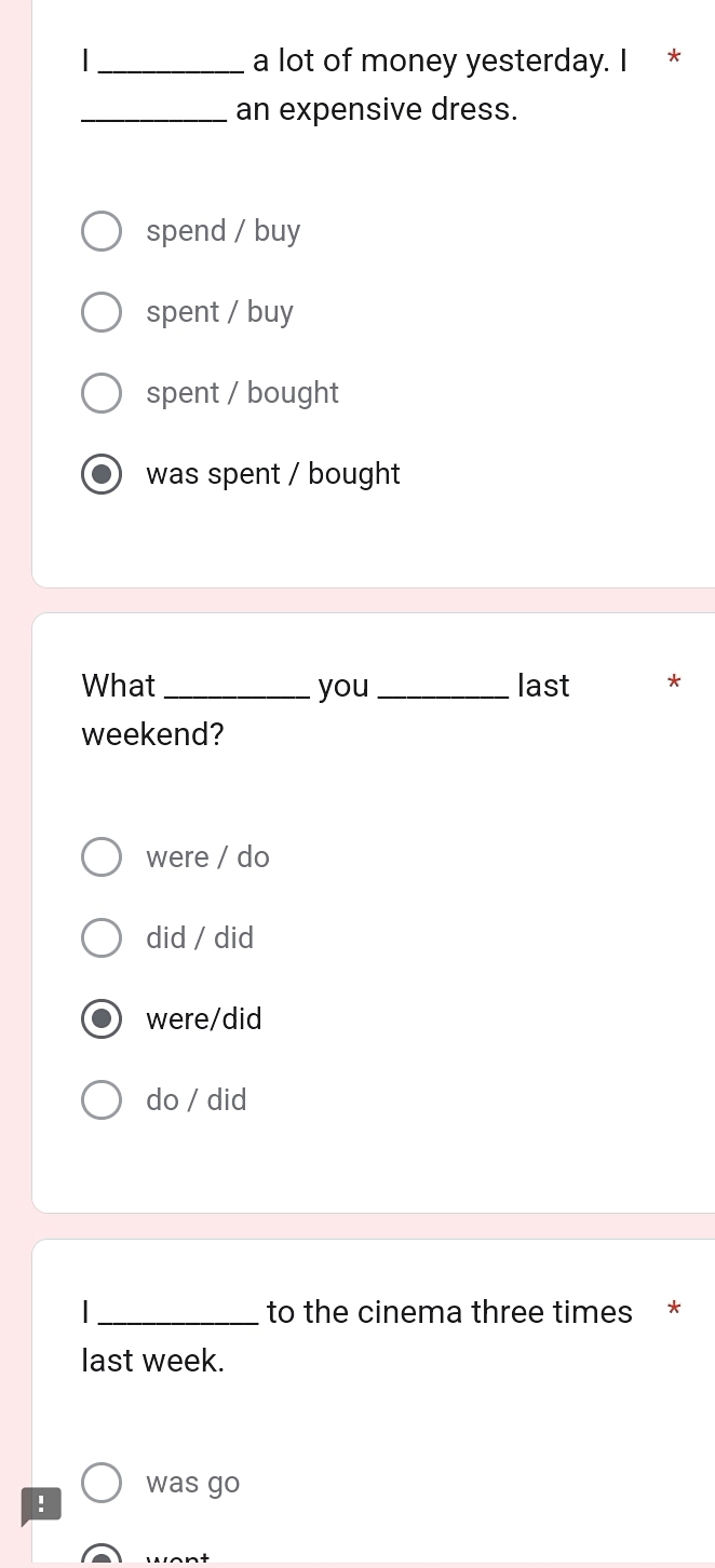 a lot of money yesterday. I *
_an expensive dress.
spend / buy
spent / buy
spent / bought
was spent / bought
What _you_ last *
weekend?
were / do
did / did
were/did
do / did
_to the cinema three times *
last week.
was go
!
want