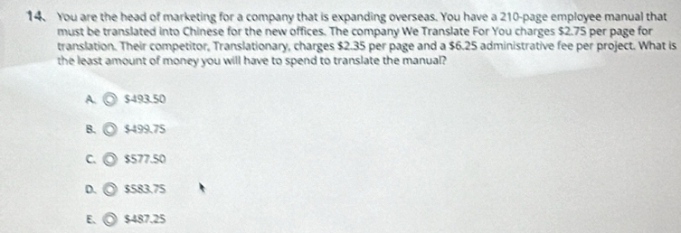 You are the head of marketing for a company that is expanding overseas. You have a 210 -page employee manual that
must be translated into Chinese for the new offices. The company We Translate For You charges $2.75 per page for
translation. Their competitor, Translationary, charges $2.35 per page and a $6.25 administrative fee per project. What is
the least amount of money you will have to spend to translate the manual?
A. $493.50
B. $499.75
C. $577.50
D. $583.75
E、 $487.25