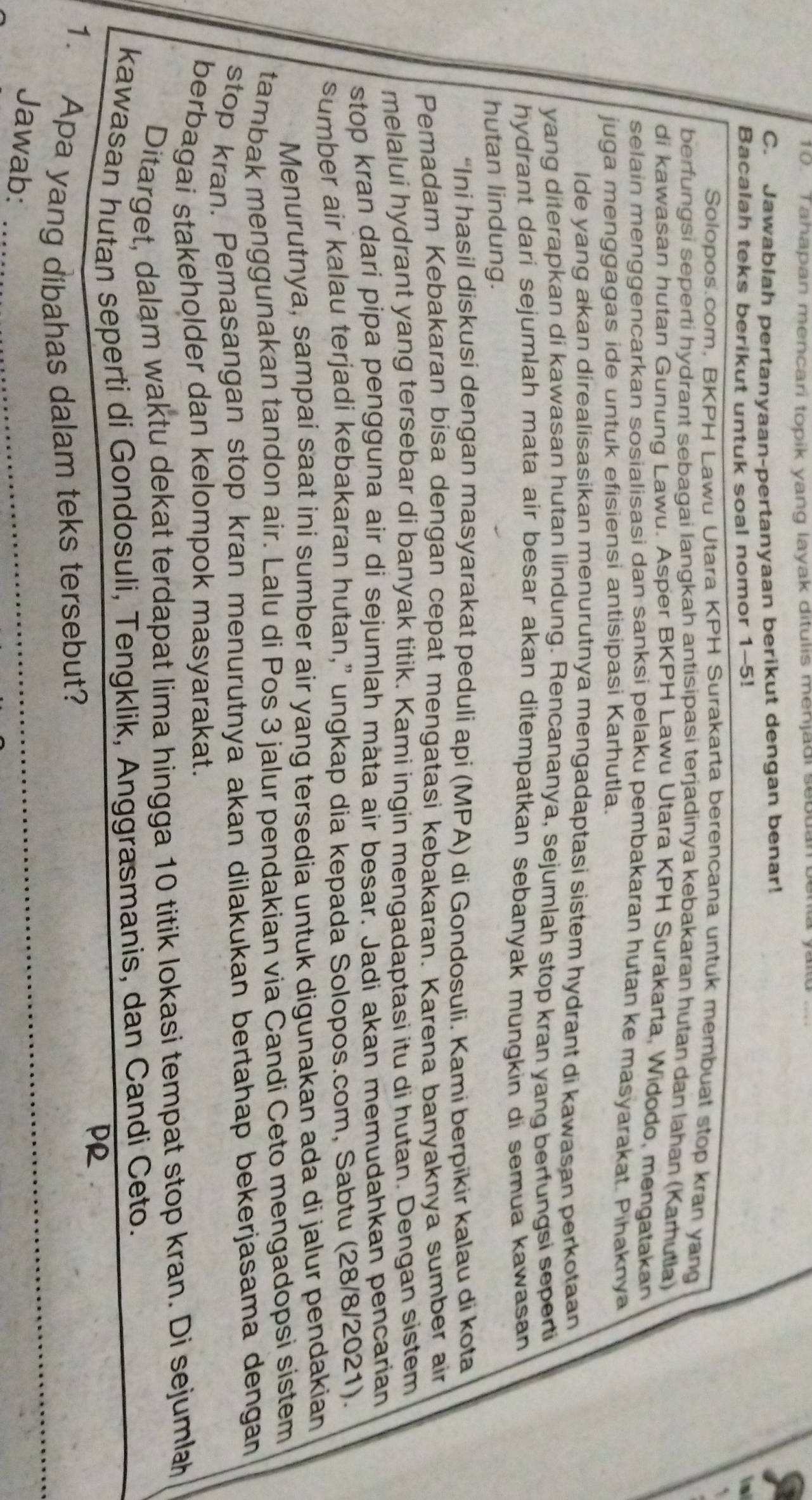 Tahapan mencari topik yang layak ditulis menjadi sebuan
C. Jawablah pertanyaan-pertanyaan berikut dengan benar!
Bacalah teks berikut untuk soal nomor 1-5!
Solopos.com, BKPH Lawu Utara KPH Surakarta berencana untuk membuat stop kran yang
berfungsi seperti hydrant sebagai langkah antisipasi terjadinya kebakaran hutan dan lahan (Karhutla)
di kawasan hutan Gunung Lawu. Asper BKPH Lawu Utara KPH Surakarta, Widodo, mengatakan
selain menggencarkan sosialisasi dan sanksi pelaku pembakaran hutan ke masyarakat. Pihaknya
juga menggagas ide untuk efisiensi antisipasi Karhutla.
Ide yang akan direalisasikan menurutnya mengadaptasi sistem hydrant di kawasan perkotaan
yang diterapkan di kawasan hutan lindung. Rencananya, sejumlah stop kran yang berfungsi seperti
hydrant dari sejumlah mata air besar akan ditempatkan sebanyak mungkin di semua kawasan
hutan lindung.
“Ini hasil diskusi dengan masyarakat peduli api (MPA) di Gondosuli. Kami berpikir kalau di kota
Pemadam Kebakaran bisa dengan cepat mengatasi kebakaran. Karena banyaknya sumber air
melalui hydrant yang tersebar di banyak titik. Kami ingin mengadaptasi itu di hutan. Dengan sistem
stop kran dari pipa pengguna air di sejumlah mäta air besar. Jadi akan memudahkan pencarian
sumber air kalau terjadi kebakaran hutan,” ungkap dia kepada Solopos.com, Sabtu (28/8/2021).
Menurutnya, sampai saat ini sumber air yang tersedia untuk digunakan ada di jalur pendakian
tambak menggunakan tandon air. Lalu di Pos 3 jalur pendakian via Candi Ceto mengadopsi sistem
stop kran. Pemasangan stop kran menurutnya akan dilakukan bertahap bekerjasama dengan
berbagai stakeholder dan kelompok masyarakat.
Ditarget, dalam waktu dekat terdapat lima hingga 10 titik lokasi tempat stop kran. Di sejumlah
kawasan hutan seperti di Gondosuli, Tengklik, Anggrasmanis, dan Candi Ceto.
PR
1. Apa yang dibahas dalam teks tersebut?
Jawab:
_