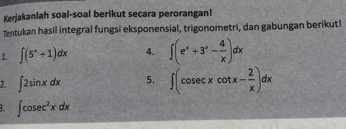 Kerjakanlah soal-soal berikut secara perorangan! 
Tentukan hasil integral fungsi eksponensial, trigonometri, dan gabungan berikut! 
1. ∈t (5^x+1)dx
4. ∈t (e^x+3^x- 4/x )dx
2. ∈t 2sin xdx
5. ∈t (cosec xcot x- 2/x )dx
3. ∈t cosec^2xdx