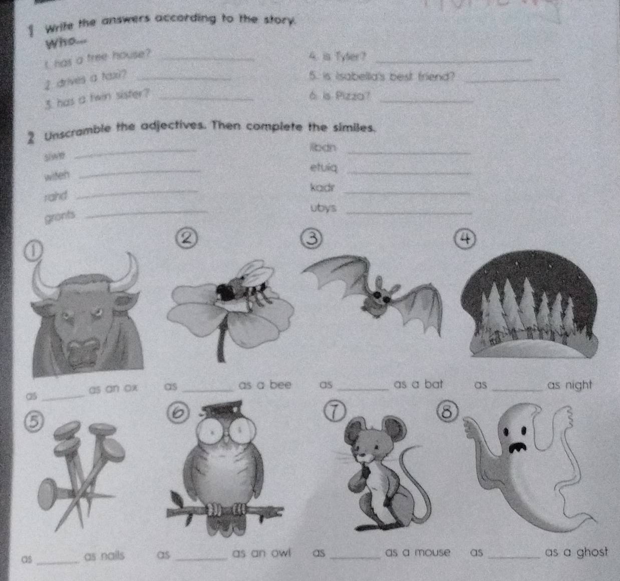 ] Write the answers according to the story. 
Who... 
I has a tree house? _4. is Tyler?_ 
2 drives a tax?_ 
5. is Isabella's best friend?_ 
3. has a twin sister? _6. is Pizza?_ 
_ 
2 Unscramble the adjectives. Then complete the similes. 
liban_ 
witen 
_ 
etuiq_ 
kadr_ 
raind 
_ 
gronts 
_ 
ubys_ 
② 
4 
_ 
as an ox as _as a bee as _as a bat as _as night 
8 
as _as nails as_ as an ow! as _as a mouse as _as a ghost