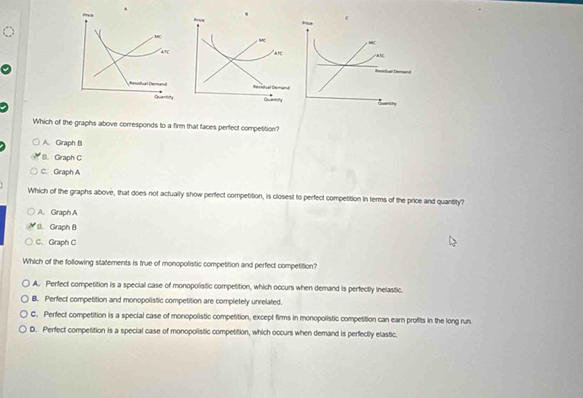 Pris
MC
ate 
Residual Demand
Quantity 
Which of the graphs above corresponds to a firm that faces perfect competition?
A. Graph B
B. Graph C
C. Graph A
Which of the graphs above, that does not actually show perfect competition, is closest to perfect competition in terms of the price and quantity?
A. Graph A
≌. Graph B
C、 Graph C
Which of the following statements is true of monopolistic competition and perfect competition?
A. Perfect competition is a special case of monopolistic competition, which occurs when demand is perfectly inelastic.
B. Perfect competition and monopolistic competition are completely unrelated.
C. Perfect competition is a special case of monopolistic competition, except firms in monopolistic competition can earn profits in the long run.
D. Perfect competition is a special case of monopolistic competition, which occurs when demand is perfectly elastic.