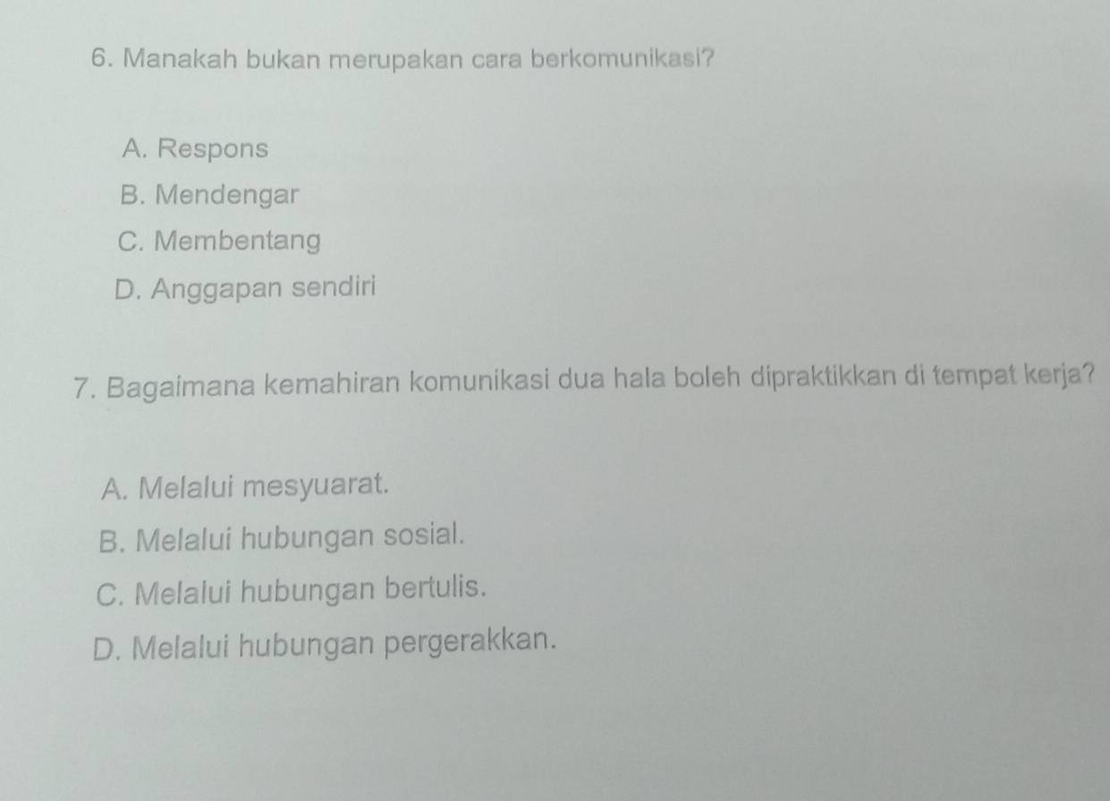 Manakah bukan merupakan cara berkomunikasi?
A. Respons
B. Mendengar
C. Membentang
D. Anggapan sendiri
7. Bagaimana kemahiran komunikasi dua hala boleh dipraktikkan di tempat kerja?
A. Melalui mesyuarat.
B. Melalui hubungan sosial.
C. Melalui hubungan bertulis.
D. Melalui hubungan pergerakkan.