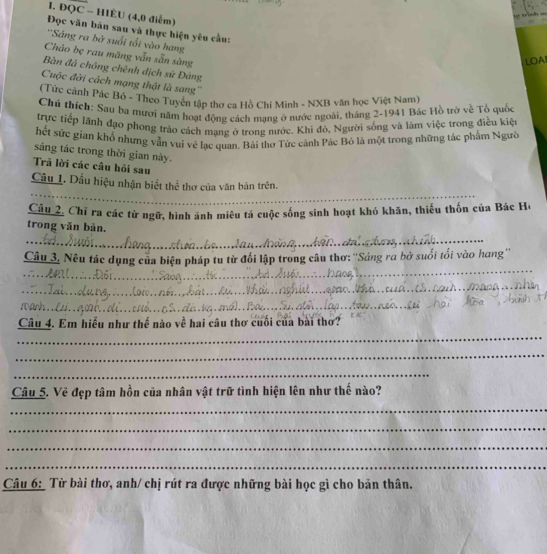 ĐQC - HIÉU (4,0 điểm) 
1 trình m 
Đọc văn bãn sau và thực hiện yêu cầu: 
*Sáng ra bờ suối tối vào hang 
Cháo bẹ rau măng vẫn sẵn sàng 
LOAI 
Bàn đá chông chênh dịch sử Đảng 
Cuộc đời cách mạng thật là sang'' 
(Tức cảnh Pác Bỏ - Theo Tuyển tập thơ ca Hồ Chí Minh - NXB văn học Việt Nam) 
Chú thích: Sau ba mươi năm hoạt động cách mạng ở nước ngoài, tháng 2-1941 Bác Hồ trở về Tổ quốc 
trực tiếp lãnh đạo phong trào cách mạng ở trong nước. Khi đó, Người sống và làm việc trong điều kiện 
hết sức gian khổ nhưng vẫn vui vẻ lạc quan. Bài thơ Tức cảnh Pác Bó là một trong những tác phẩm Người 
sáng tác trong thời gian này. 
Trả lời các câu hỏi sau 
_ 
Cầu 1. Dấu hiệu nhận biết thể thơ của văn bản trên. 
Câu 2. Chỉ ra các từ ngữ, hình ảnh miêu tả cuộc sống sinh hoạt khó khăn, thiếu thốn của Bác Hồ 
trong văn bản. 
_ 
_ 
Câu 3. Nêu tác dụng của biện pháp tu từ đối lập trong câu thơ: “Sáng ra bờ suối tối vào hang” 
_ 
_ 
Câu 4. Em hiểu như thế nào về hai câu thơ cuối của bài thơ? 
_ 
_ 
_ 
Câu 5. Vẻ đẹp tâm hồn của nhân vật trữ tình hiện lên như thế nào? 
_ 
_ 
_ 
_ 
Câu 6: Từ bài thơ, anh/ chị rút ra được những bài học gì cho bản thân.