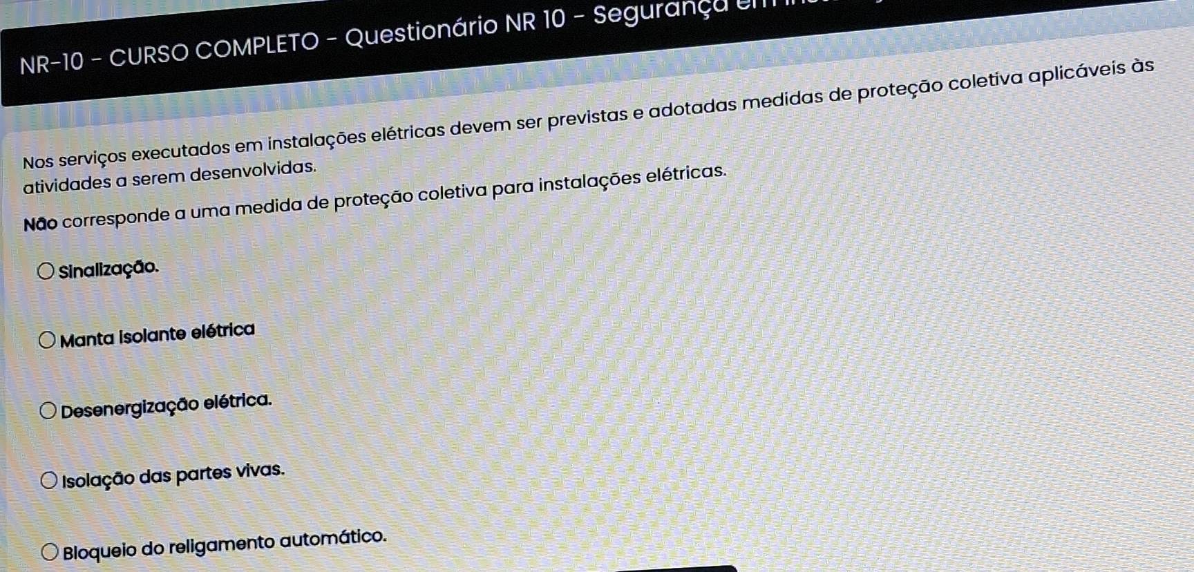 NR-10 - CURSO COMPLETO - Questionário NR 10 - Segurança U
Nos serviços executados em instalações elétricas devem ser previstas e adotadas medidas de proteção coletiva aplicáveis às
atividades a serem desenvolvidas.
Não corresponde a uma medida de proteção coletiva para instalações elétricas.
Sinalização.
Manta isolante elétrica
Desenergização elétrica.
Isolação das partes vivas.
Bloqueio do religamento automático.