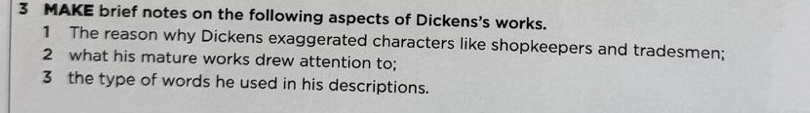 MAKE brief notes on the following aspects of Dickens's works. 
1 The reason why Dickens exaggerated characters like shopkeepers and tradesmen; 
2 what his mature works drew attention to; 
3 the type of words he used in his descriptions.