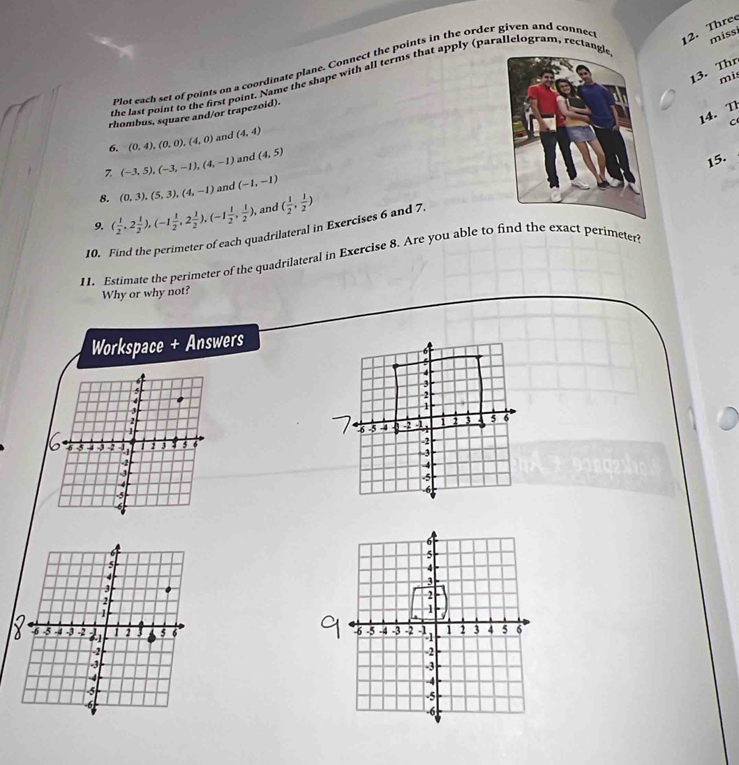 Plot each set of points on a coordinate plane. Connect the points in the order given and connec 
12. Three 
miss 
13. Thr 
mis 
the last point to the first point. Name the shape with all terms that apply (parallelogram, rectang 
14. T 
rhombus, square and/or trapezoid). 
C 
6. (0,4), (0,0), (4,0) and (4,4)
(-3,5), (-3,-1), (4,-1) and (4,5)
15. 
8. (0,3), (5,3), (4,-1) and (-1,-1)
9. ( 1/2 ,2 1/2 ), (-1 1/2 ,2 1/2 ), (-1 1/2 , 1/2 ) , and ( 1/2 , 1/2 )
10. Find the perimeter of each quadrilateral in Exercises 6 and 7. 
11. Estimate the perimeter of the quadrilateral in Exercise 8. Are you able to find the exact perimeter? 
Why or why not? 
Workspace + Answers 
6
5
4
3
2
1
-6 -5 -4 -3 -2 2 3 4 5 6
-2
-3
-4
-5
-6