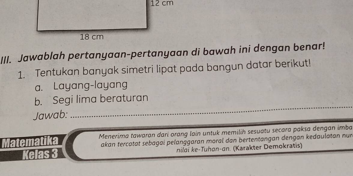 Jawablah pertanyaan-pertanyaan di bawah ini dengan benar! 
1. Tentukan banyak simetri lipat pada bangun datar berikut! 
a. Layang-layang 
b. Segi lima beraturan 
Jawab:_ 
Matematika Menerima tawaran dari orang lain untuk memilih sesuatu secara paksa dengan imba 
akan tercatat sebagai pelanggaran moral dan bertentangan dengan kedaulatan nur 
Kelas 3 nilai ke-Tuhan-an. (Karakter Demokratis)