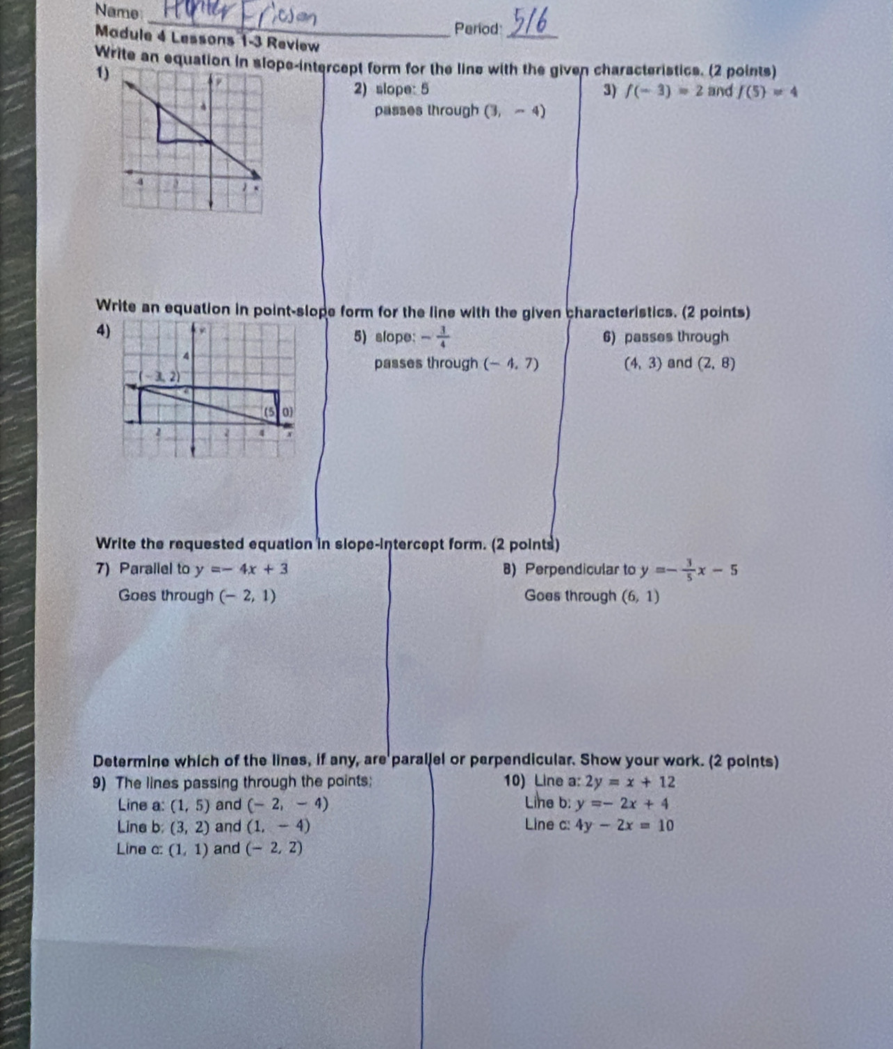 Name
_
Period
Madule 4 Lessons 1-3 Review
_
Write an equation in slope-intercept form for the line with the given characteristics. (2 points)
1)
2) slope: 5 3) f(-3)=2 and f(5)!= 4
passes through (3,-4)
Write an equation in point-slope form for the line with the given characteristics. (2 points)
4)
5) slope: - 3/4  6) passes through
passes through (-4,7) (4,3) and (2,8)
Write the requested equation in slope-intercept form. (2 points)
7) Parallel to y=-4x+3 8) Perpendicular to y=- 3/5 x-5
Goes through (-2,1) Goes through (6,1)
Determine which of the lines, if any, are parallel or perpendicular. Show your work. (2 points)
9) The lines passing through the points; 10) Line a: 2y=x+12
Line a: (1,5) and (-2,-4) Lihe b: y=-2x+4
Line b; (3,2) and (1,-4) Line c: 4y-2x=10
Line a: (1,1) and (-2,2)