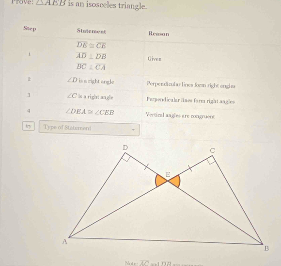 Prove: △ AEB is an isosceles triangle.
Step Statement Reason
overline DE≌ overline CE
1 overline AD⊥ overline DB Given
overline BC⊥ overline CA
2 ∠ D is a right angle Perpendicular lines form right angles
3 ∠ C is a right angle Perpendicular lines form right angles
4 ∠ DEA≌ ∠ CEB Vertical angles are congruent
try Type of Statement
Note: overline AC and overline DB are