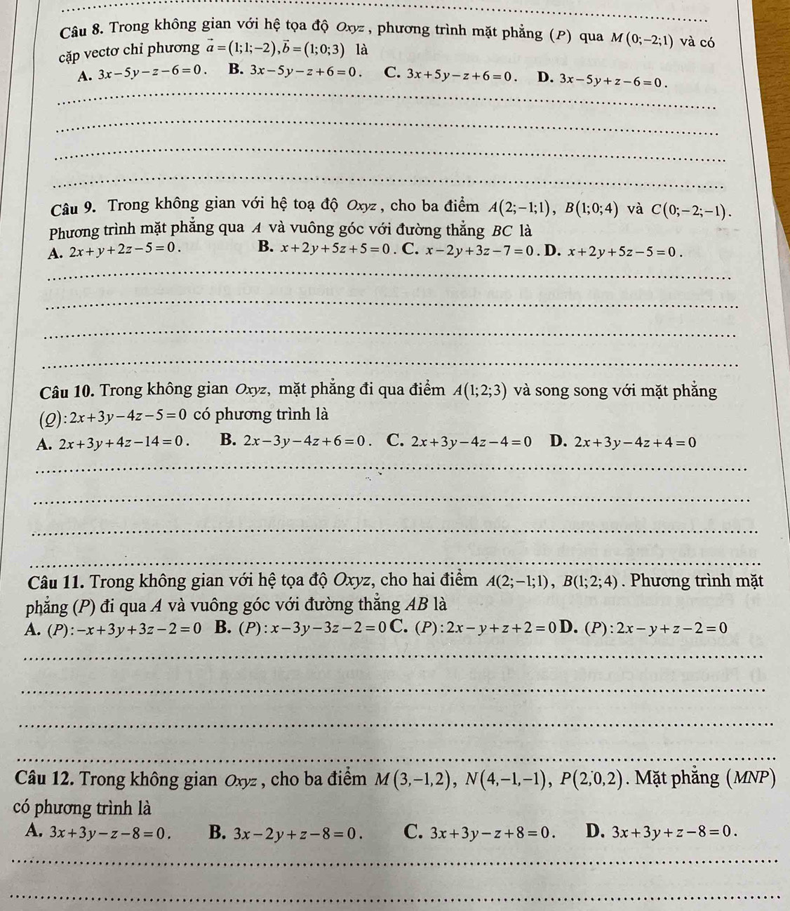 Trong không gian với hệ tọa độ Oxyz , phương trình mặt phẳng (P) qua
cặp vectơ chỉ phương vector a=(1;1;-2),vector b=(1;0;3) là M(0;-2;1) và có
_
A. 3x-5y-z-6=0. B. 3x-5y-z+6=0. C. 3x+5y-z+6=0. D. 3x-5y+z-6=0.
_
_
_
Câu 9. Trong không gian với hệ toạ độ Oxyz , cho ba điểm A(2;-1;1),B(1;0;4) và C(0;-2;-1).
Phương trình mặt phẳng qua A và vuông góc với đường thắng BC là
B. x+2y+5z+5=0
A. 2x+y+2z-5=0.. C. x-2y+3z-7=0. D. x+2y+5z-5=0.
_
_
_
_
Câu 10. Trong không gian Oxyz, mặt phẳng đi qua điểm A(1;2;3) và song song với mặt phẳng
(Q) 2x+3y-4z-5=0 có phương trình là
A. 2x+3y+4z-14=0. B. 2x-3y-4z+6=0 C. 2x+3y-4z-4=0 D. 2x+3y-4z+4=0
_
_
_
_
Câu 11. Trong không gian với hệ tọa độ Oxyz, cho hai điểm A(2;-1;1),B(1;2;4). Phương trình mặt
phẳng (P) đi qua A và vuông góc với đường thắng AB là
A. (P): -x+3y+3z-2=0 B. (P):x-3y-3z-2=0C C. (P): 2x-y+z+2=0D. (P): 2x-y+z-2=0
_
_
_
_
Câu 12. Trong không gian Oxyz , cho ba điểm M(3,-1,2),N(4,-1,-1),P(2,0,2). Mặt phẳng (MNP)
có phương trình là
A. 3x+3y-z-8=0. B. 3x-2y+z-8=0. C. 3x+3y-z+8=0. D. 3x+3y+z-8=0.
_
_