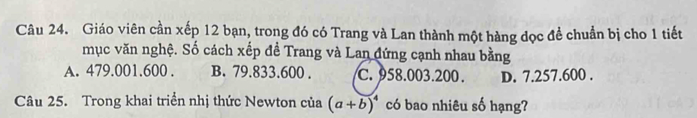 Giáo viên cần xếp 12 bạn, trong đó có Trang và Lan thành một hàng đọc đề chuẩn bị cho 1 tiết
mục văn nghệ. Số cách xếp đề Trang và Lan đứng cạnh nhau bằng
A. 479.001.600. B. 79.833.600. C. 958.003. 200. D. 7.257.600.
Câu 25. Trong khai triển nhị thức Newton của (a+b)^4 có bao nhiêu số hạng?