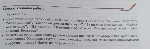 Cамостоятельная работа 
Заданне 62 
Самостолτельно ηрочηταйτе расскавыαнόоυерки Γ. Бельгера оДедуίшιка Сергалиа, 
“Αбильмажин”, “Сосновый дοм на краю аула”, “За шесты перевалами”, “Чайки 
над стеπью”, “На отмели”, “Каменный бродη иедр. Кем являюоτся героиαπроизе 
ведений Бельгера? 
Почему на страницах своих руссколзычных πронзведений автор ислользует казах- 
ские слова? Как называются слова, которые не имеют смысловых эквивалентов 
в других язьках? Дайτе им определения.