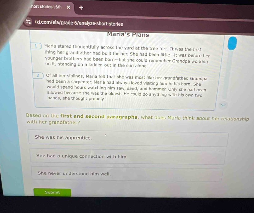 nort stories | 6th × +
% ixl.com/ela/grade-6/analyze-short-stories
Maria's Plans
1 Maria stared thoughtfully across the yard at the tree fort. It was the first
thing her grandfather had built for her. She had been little—it was before her
younger brothers had been born—but she could remember Grandpa working
on it, standing on a ladder, out in the sun alone.
2 Of all her siblings, Maria felt that she was most like her grandfather. Grandpa
had been a carpenter. Maria had always loved visiting him in his barn. She
would spend hours watching him saw, sand, and hammer. Only she had been
allowed because she was the oldest. He could do anything with his own two
hands, she thought proudly.
Based on the first and second paragraphs, what does Maria think about her relationship
with her grandfather?
She was his apprentice.
She had a unique connection with him.
She never understood him well.
Submit
